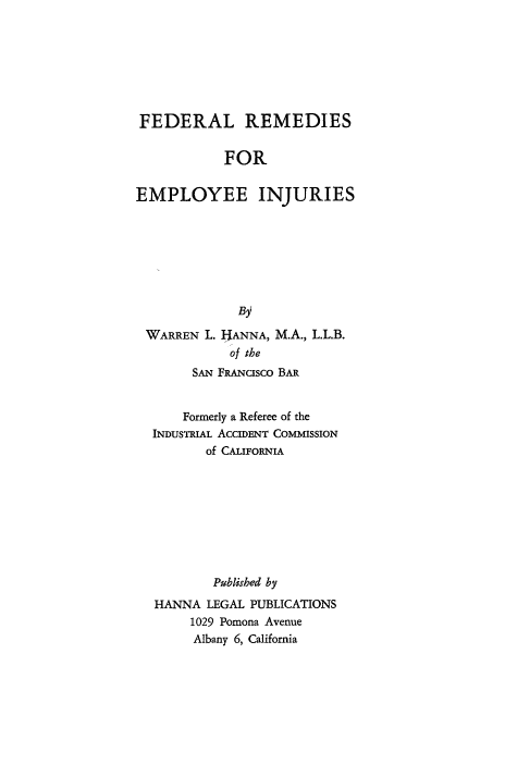 handle is hein.beal/fdremem0001 and id is 1 raw text is: 








FEDERAL REMEDIES


            FOR


EMPLOYEE INJURIES


WARREN  L. IANNA, M.A., L.L.B.
           of the
      SAN FRANcIsco BAR


      Formerly a Referee of the
 INDUSTRIAL ACCIDENT COMMISSION
        of CALIFORNIA









        Published by
 HANNA  LEGAL PUBLICATIONS
      1029 Pomona Avenue
      Albany 6, California


