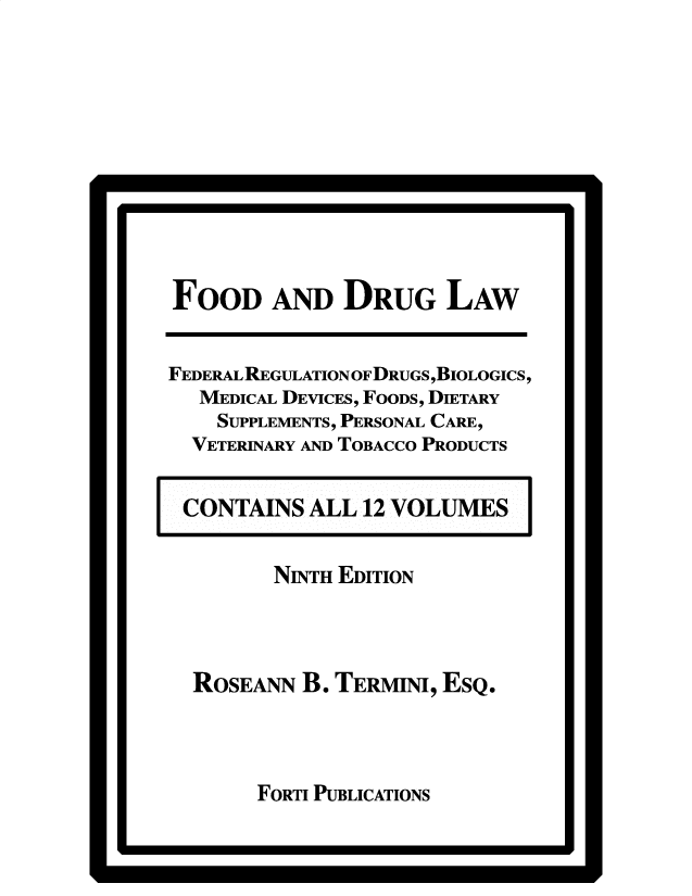 handle is hein.beal/fdrglw0009 and id is 1 raw text is: a                                     a

FOOD AND DRUG LAW
FEDERAL REGULATION OF DRUGS ,BIOLOGICS,
MEDICAL DEVICES, FOODS, DIETARY
SUPPLEMENTS, PERSONAL CARE,
VETERINARY AND TOBACCO PRODUCTS
CONTAINS ALL 12 VOLUMES
NINTH EDITION
ROSEANN B. TERMINI, ESQ.

FORTI PUBLICATIONS

*                                     p


