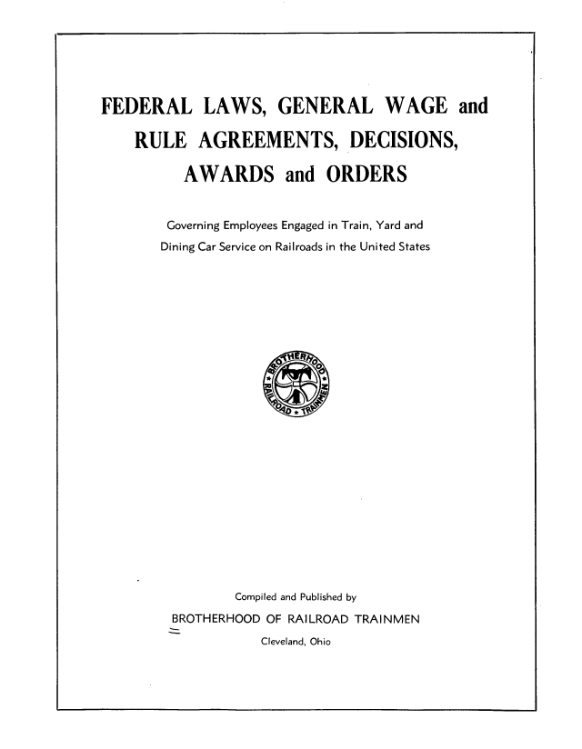 handle is hein.beal/fdrllwgw0001 and id is 1 raw text is: 






FEDERAL LAWS, GENERAL WAGE and

    RULE AGREEMENTS, DECISIONS,

          AWARDS and ORDERS


        Governing Employees Engaged in Train, Yard and
        Dining Car Service on Railroads in the United States


        Compiled and Published by
BROTHERHOOD OF RAILROAD TRAINMEN
           Cleveland, Ohio


