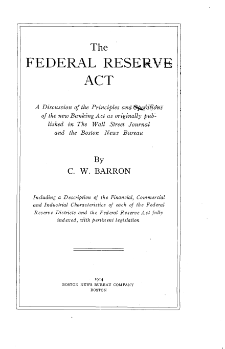 handle is hein.beal/fdrserva0001 and id is 1 raw text is: 





The


FEDERAL RESERVE

                  ACT


   A Discussion of the Principles and SpardiotdnY
     of the new Banking Act as originally pub-
       lished in The Wall Street Journal
         and  the Boston News Bureau



                     By
             C.  W.   BARRON



  Including a Description of the Financial, Commercial
  and Industrial Characteristics of each of the Federal
  Reserve Districts and the Federal Reserve Act fully
          indexed, alth pertinent legislation








                      1914
           BOSTON NEWS BUREAU COMPANY
                    BOSTON


