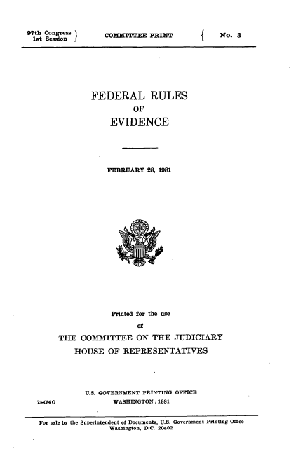 handle is hein.beal/fdruev0001 and id is 1 raw text is: 97th Congress
1st Session I

COMMITTEE PRINT

FEDERAL RULES
OF
EVIDENCE
FEBRUARY 28, 1981

Printed for the use
of
THE COMMITTEE ON THE JUDICIARY
HOUSE OF REPRESENTATIVES
U.S. GOVERNMENT PRINTING OFFICE
7340840              WASHINGTON: 1981
For sale by the Superintendent of Documents, U.S. Government Printing Office
Washington, D.C. 20402

f

No. 3



