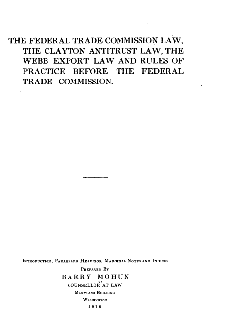 handle is hein.beal/fdtclal0001 and id is 1 raw text is: 





THE FEDERAL TRADE COMMISSION LAW,
   THE CLAYTON ANTITRUST LAW, THE

   WEBB EXPORT LAW AND RULES OF
   PRACTICE    BEFORE    THE   FEDERAL
   TRADE COMMISSION.





























   INTRODUCTION, PARAGRAPH HEADINGS, MARGINAL NOTES AND INDICES
                 PREPARED By
             BARRY   MOHUN
             COUNSELLOR AT LAW
                MARYLAND BUILDING
                WASHINGTON
                   1919


