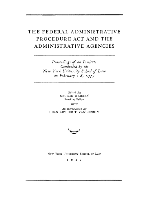 handle is hein.beal/fedadminpa0001 and id is 1 raw text is: THE FEDERAL ADMINISTRATIVE
PROCEDURE ACT AND THE
ADMINISTRATIVE AGENCIES

Proceedings of an Institute
Conducted by the
New York University School of Law
on February z-8, 947

Edited By
GEORGE WARREN
Teaching Fellow
WITH
An Introduction By
DEAN ARTHUR T. VANDERBILT
NEW YORK UNIVERSITY ScHooL oF LAW

1947


