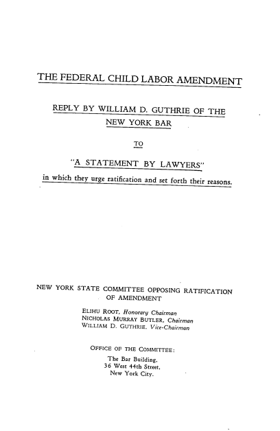 handle is hein.beal/fedchdlradt0001 and id is 1 raw text is: THE FEDERAL CHILD LABOR AMENDMENT
REPLY BY WILLIAM D. GUTHRIE OF THE
NEW YORK BAR
TO
A STATEMENT BY LAWYERS
in which they urge ratification and set forth their reasons.

NEW YORK STATE COMMITTEE OPPOSING RATIFICATION
OF AMENDMENT
ELIHU ROOT, Honorary Chairman
NICHOLAS MURRAY BUTLER, Chairman
WILLIAM D. GUTHRIE, Vice-Chairman
OFFICE OF THE COMMITTEE:
The Bar Building,
36 West 44th Street,
New York City.


