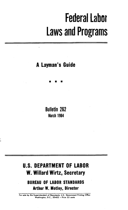 handle is hein.beal/fedllp0001 and id is 1 raw text is: Federal Labor
Laws and Programs

A Layman's Guide
U U
Bulletin 262
March 1964

U.S. DEPARTMENT OF LABOR
W. Willard Wirtz, Secretary
BUREAU OF LABOR STANDARDS
Arthur W. Motley, Director
For sale by the Superintendent of Documents, U.S. Government Printing Office
Washington, D.C., 20402 - Price 55 cents


