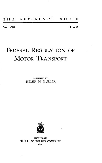 handle is hein.beal/fedrgmtt0001 and id is 1 raw text is: 




THE  REFERENCE


SHELF


Vol. VIII                No. 9







FEDERAL REGULATION OF

    MOTOR TRANSPORT





           COMPILED BY
         HELEN M. MULLER

















            NEW YORK
       THE H. W. WILSON COMPANY
             1933


