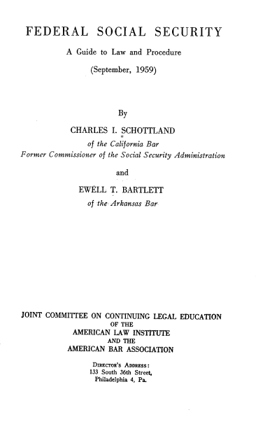 handle is hein.beal/fedsose0001 and id is 1 raw text is: FEDERAL SOCIAL SECURITY
A Guide to Law and Procedure
(September, 1959)
By
CHARLES I. SCHOTTLAND
of the California Bar
Former Commissioner of the Social Security Administration
and
EWELL T. BARTLETT
of the Arkansas Bar
JOINT COMMITTEE ON CONTINUING LEGAL EDUCATION
OF THE
AMERICAN LAW INSTITUTE
AND THE
AMERICAN BAR ASSOCIATION
DIECTOR's ADDRESS:
133 South 36th Street,
Philadelphia 4, Pa.


