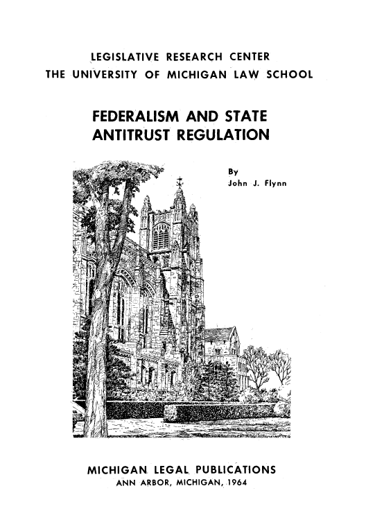 handle is hein.beal/fedstan0001 and id is 1 raw text is: LEGISLATIVE RESEARCH CENTER

THE UNIVERSITY OF MICHIGAN LAW SCHOOL
FEDERALISM AND STATE
ANTITRUST REGULATION

By
John J. Flynn

MICHIGAN LEGAL PUBLICATIONS
ANN ARBOR, MICHIGAN, 1964


