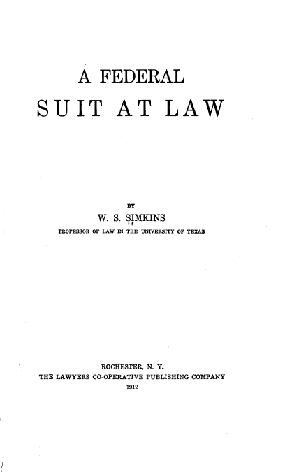 handle is hein.beal/fedsutlaw0001 and id is 1 raw text is: A FEDERAL
SUIT AT LAW
BY
W. S. SIMKINS
PROFESSOR OF LAW IN THE UNIVERSITY OF TEXAS

ROCHESTER, N. Y.
THE LAWYERS CO-OPERATIVE PUBLISHING COMPANY
1912


