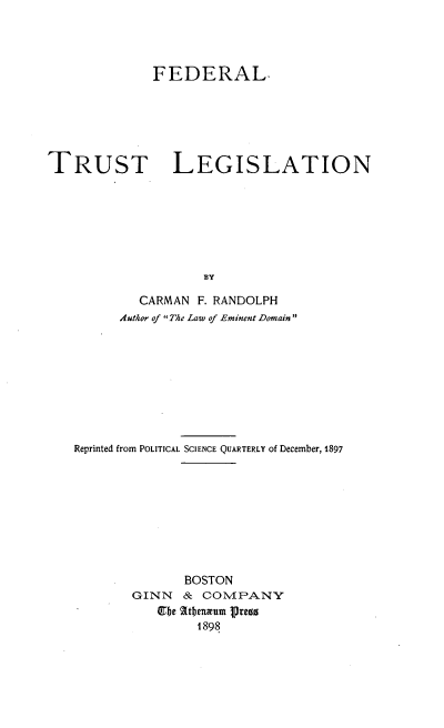 handle is hein.beal/fedtstlg0001 and id is 1 raw text is: FEDERAL.
TRUST LEGISLATION
BY
CARMAN F. RANDOLPH
Author of The Law of Eminent Domain

Reprinted from POLITICAL SCIENCE QUARTERLY of December, 1897
BOSTON
GINN & COMPANY
Ube 2tbemum pregs
1898


