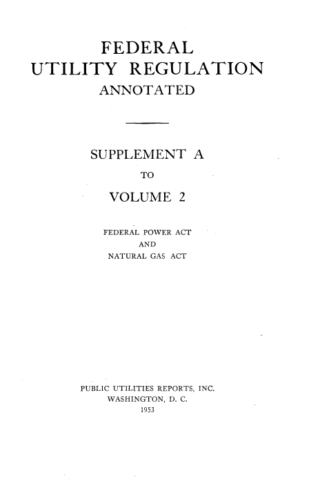 handle is hein.beal/fedutgla0003 and id is 1 raw text is: 



         FEDERAL

UTILITY REGULATION

         ANNOTATED






         SUPPLEMENT  A

              TO


VOLUME


2


   FEDERAL POWER ACT
       AND
    NATURAL GAS ACT













PUBLIC UTILITIES REPORTS, INC.
   WASHINGTON, D. C.
        1953


