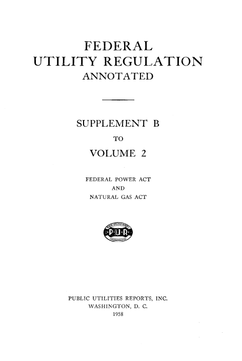 handle is hein.beal/fedutgla0004 and id is 1 raw text is: 





         FEDERAL

UTILITY REGULATION

        ANNOTATED






        SUPPLEMENT   B

              TO


VOLUME


2


FEDERAL POWER ACT
    AND
 NATURAL GAS ACT


PUBLIC UTILITIES REPORTS, INC.
   WASHINGTON, D. C.
        1958


