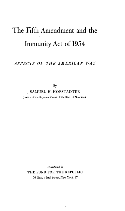 handle is hein.beal/fhatatiyat0001 and id is 1 raw text is: 







The Fifth Amendment and the



     Immunity Act of 1954




 ASPECTS OF THE AMERICAN WAY





                  By

        SAMUEL H. HOFSTADTER
     Justice of the Supreme Court of the State of New York



















               Dstributed by
       THE FUND FOR THE REPUBLIC
         60 East 42nd Street, New York 17


