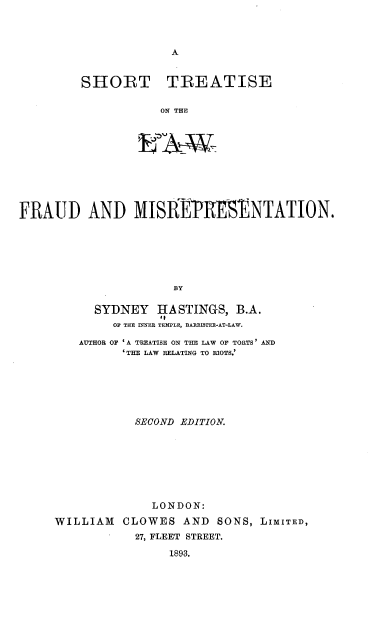handle is hein.beal/fheub0001 and id is 1 raw text is: 




A


SHORT TREATISE


           ON THE


FRAUD AND MISREPrRSENTATION.







                      BY

           SYDNEY   HA STINGS, B.A.
              OF THE INNER TEMPLE, BARRISTER-AT-LAW.

         AUTHOR OF 'A TREATISE ON THE LAW OF TORTS' AND
               'THE LAW RELATING TO RIOTS.'







                 SECOND EDITION.








                   LONDON:

     WILLIAM   CLOWES   AND  SONS, LIMITED,
             -   27, FLEET STREET.

                      1893.



