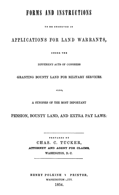 handle is hein.beal/fiaplawar0001 and id is 1 raw text is: FORMS AND INSTRUCTIONS
TO BE OBSERVED IN

APPLICATIONS FOR LAND WARRANTS,
UNDER THE
DIFFERENT ACTS OF CONGRESS
GRANTING BOUNTY LAND FOR MILITARY SERVICES.
ALSO,
A SYNOPSIS OF THE MOST IMPORTANT
PENSION, BOUNTY LAND, AND EXTRA PAY LAWS.
PREPARED BY
CHAS. C. TUCKER,
ATTORNEY AND AGENT FOR CLAIMS,
WASHINGTON, D. C.
HENRY POLKINH V PRINTER,
WASHINGTON uITY.
1854.


