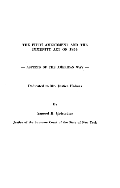 handle is hein.beal/fifamdtimm0001 and id is 1 raw text is: 










     THE FIFTH  AMENDMENT AND THE
          IMMUNITY  ACT  OF  1954




    -  ASPECTS OF THE AMERICAN  WAY  -




       Dedicated to Mr. Justice Holmes




                    By

            Samuel H. Hofstadter

Justice of the Supreme Court of the State of New York



