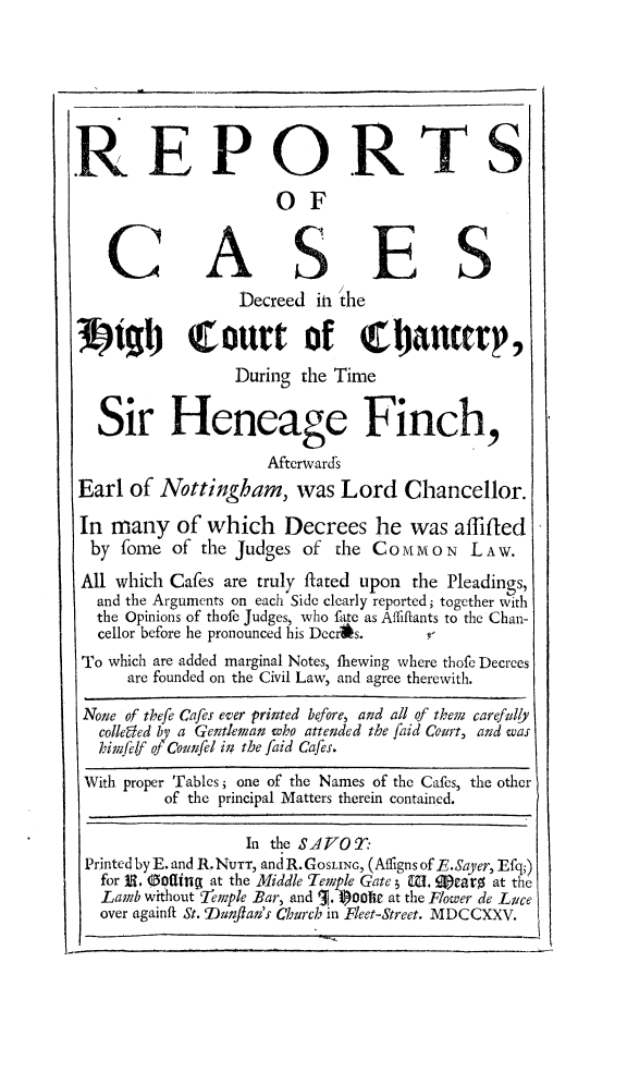 handle is hein.beal/finch0001 and id is 1 raw text is: 







REPOR TS

                      OF


           C  AsES
                  Decreed in, the

39tgl) (ourt of Chbancery,
                 During  the Time


   Sir Heneage Finch,
                     Afterward's
Earl  of Nottingham, was Lord Chancellor.

In  many   of which Decrees he was affifled
  by fome  of the Judges of the CommoN     LAW.
  All which Cafes are truly ftated upon the Pleadings,
  and the Arguments on each Side clearly reported; together with
  the Opinions of thofe Judges, who fate as Affiflants to the Chan-
  cellor before he pronounced his Decr~s.
  To which are added marginal Notes, lhewing where thofe Decrees
      are founded on the Civil Law, and agree therewith.

 None of thefe Cafes ever printed before, and all of them carefully
   collegled by a Gentleman who attended the faid Court, and was
   himfelf of Counfel in; the faid Cafes.

 With proper Tables; one of the Names of the Cafes, the other
          of the principal Matters therein contained.

                   In the SAVOT:
 Printed by E. and R. NUTT, and R. GOSLING, (Affigns of F.Sayer, Efq;)
   for JR. Ootling at the Middle Temple Gate 5 M. 9)ears at the
   Lamb without 'Temple Bar, and 1. 1)001te at the Flower de Luce
   over againft St. Dunfaa's Church in Fleet-Street. MDCCXXV.


