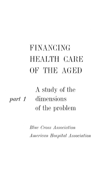 handle is hein.beal/finhe0001 and id is 1 raw text is: FINANCING
HEALTH CARE
OF THE AGED
A study of the

part 1

dimensions

of the problem
Blue Cross Association

American Hospital Association


