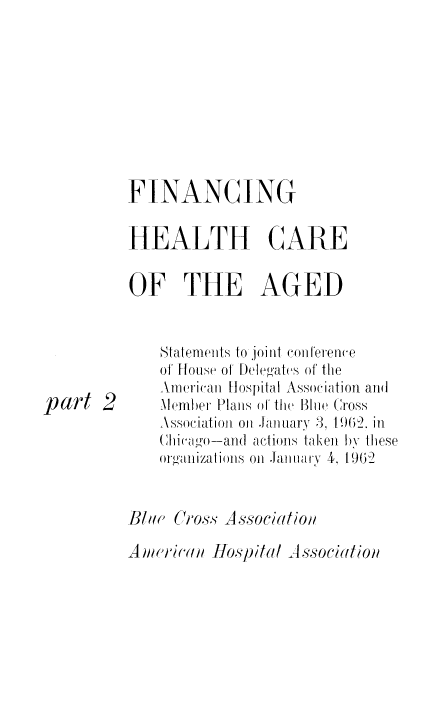 handle is hein.beal/finhe0002 and id is 1 raw text is: FINANCING
HEALTH CARE
OF THE AGED

part 2

Stalenwiits to joi ti CoIl teretne
of Ffoue of [)ele'ates of the
AmeCricaii Hospital Association aTli
Melom)er Plans of theI 1Bu111. Cross
Associatioil onl .m muarY 3, 1962, in
(i  'o-and aetiois taken bY these
orgaiizatliols o1H aimarv 4, 19(2

Am),ihc(a(  Hospitl A sSociation

B!, C0,os., -Aossociatio,


