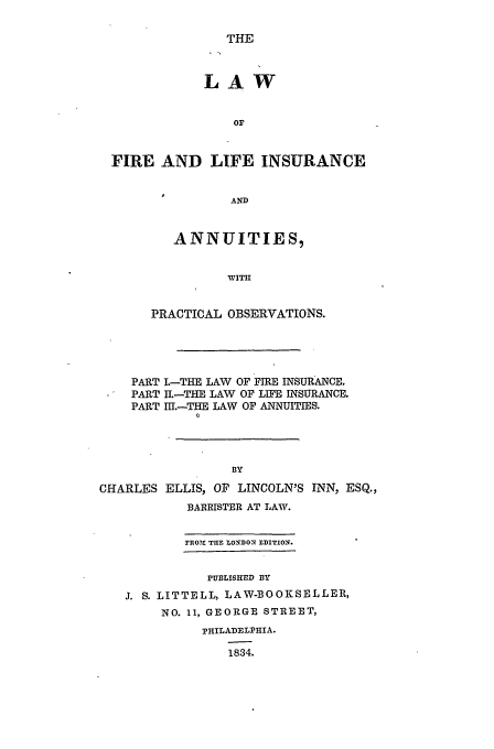 handle is hein.beal/fire0001 and id is 1 raw text is: THE

LAW
ON
FIRE AND LIFE INSURANCE
AND
ANNUITIES,
WITH
PRACTICAL OBSERVATIONS.
PART .-THE LAW OF FIRE INSURANCE.
PART IL-THE LAW OF LIFE INSURANCE.
PART IlI.-THE LAW OF ANNUITIES.
0
BY
CHARLES ELLIS, OP LINCOLN'S INN, ESQ.,
BARRISTER AT LAW.
FRO?l TinE LONDON EDITION.
PUBLISHED BY
J. S. LITTELL, LAW-BOOKSELLER,
NO. 11, GEORGE STREET,
PHILADELPHIA.
1834.


