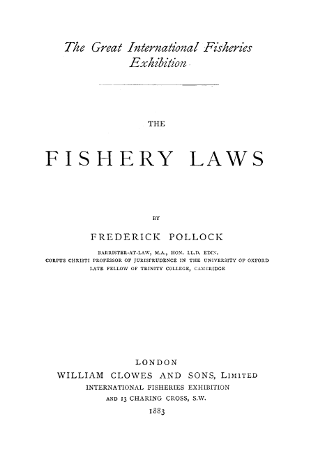 handle is hein.beal/fishlaw0001 and id is 1 raw text is: The Great International Fziseries
Exkibition .

THE

FISHERY

LAWS

BY

FREDERICK POLLOCK
BARRISTER-AT-LAW, M.A., HON. LL.D. EDIN.
CORPUS CHRISTI PROFESSOR OF JURISPRUDENCE IN THE UNIVERSITY OF OXFORD
LATE FELLOW OF TRINITY COLLEGE, CAMBRIDGE
LONDON
WILLIAM CLOWES AND SONS, LIMITED
INTERNATIONAL FISHERIES EXHIBITION
AND IQ CHARING CROSS, S.W.
1883


