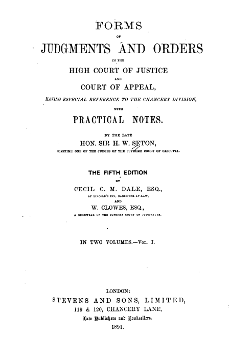handle is hein.beal/fjohc0001 and id is 1 raw text is: FORMS
OF
JUDGMENTS AND ORDERS
IN THE

HIGH COURT OF JUSTICE
AND
COURT OF APPEAL,

HA VI.NG ESPECIAL REFERENCE TO THE CHANCERY DIVISION,
wITH
PRACTICAL NOTES.
BY TE LATE
HON. SIR H. W. / TON,
SOXLTIL: ONE OF THE JUDGES OF THE BLT'UIE COURT OF CALCUTTA.
THE FIFTH EDITION
BY
CECIL C. M. DALE, ESQ.,
OF LINCOLN'S INN , RARIFTER-AT-LAW,
AND
W. CLOWES, ESQ.,
A RE0I$TRAR OF TIH  SUPREME COU'RT OF JIl>ICATLRK.
IN TWO VOLUMES.-VoL. I.
LONDON:
STEVENS AND SONS, LIMITED,
119 & 120, CHANCERY LANE,
Mato t)ublisrs anb KooLksdI8s.
1891.


