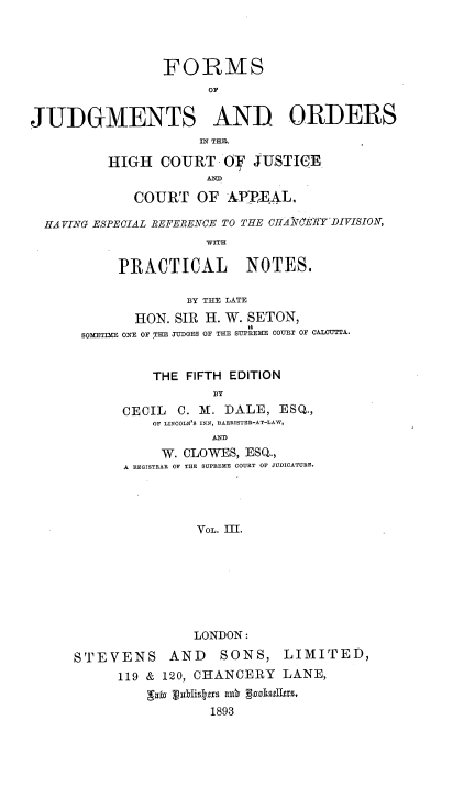 handle is hein.beal/fjohc0003 and id is 1 raw text is: FORMS
OF
JUDGMENTS AND ORDERS
IN THF.
HIGH COURT OiD SUSTIWE
AND
COURT OF A.PF4L,
HAVING ESPECIAL REFERENCE TO THE CHANkfEWY'DIVISION,
wITH
PRACTICAL NOTES.
BY THE LATE
HON. SIR H. W. SETON,
SOMETIME ONE OF THE JUDGES OF THE SUPREME COURT OF CALCUTTA.
THE FIFTH EDITION
BY
CECIL C. M. DALE, ESQ.,
OF LINCOLN'S INN, BARRISTER-AT-LAW,
W. CLOWES, ESQ.,
A REGISTRAR OF THE SUPREME COURT OF JUDICATURE.
VOL. III.
LONDON:
STEVENS AND         SONS, LIMITED,
119 & 120, CHANCERY LANE,
gawa JWistt1s al3 godkstro.
1893



