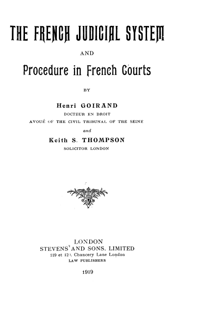 handle is hein.beal/fjspfc0001 and id is 1 raw text is: 





THE FRERON JUDIGIfiL SYSTEJII

                   AND


   Procedure in French Courts


                    BY


       Henri GOIRAND
         DOCTEUR EN DROIT
AVOUE OF THE CIVIL TRIBUNAL OF THE SEINE
              and

     Keith S. THOMPSON
         SOLICITOR LONDON


         LONDON
STEVENS'AND SONS. LIMITED
   119 et 12,), Chancery Lane London
        LAW PUBLISHERS


1919


