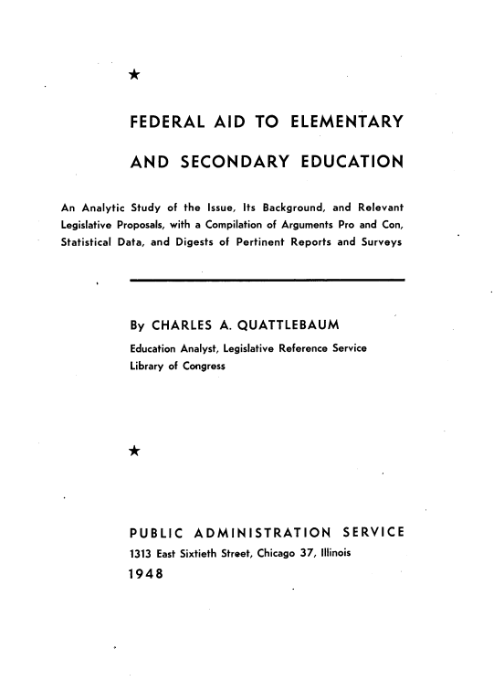 handle is hein.beal/fladtey0001 and id is 1 raw text is: 



*


           FEDERAL AID TO ELEMENTARY


           AND SECONDARY EDUCATION


An Analytic Study of the Issue, Its Background, and Relevant
Legislative Proposals, with a Compilation of Arguments Pro and Con,
Statistical Data, and Digests of Pertinent Reports and Surveys


By  CHARLES   A. QUATTLEBAUM
Education Analyst, Legislative Reference Service
Library of Congress





*





PUBLIC ADMINISTRATION SERVICE
1313 East Sixtieth Street, Chicago 37, Illinois
1948


