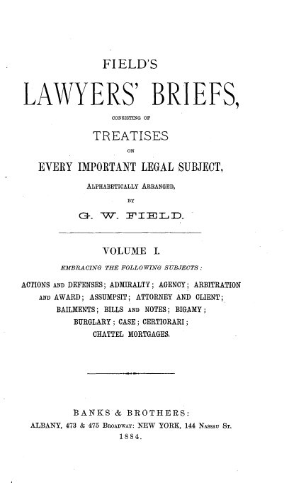 handle is hein.beal/flbct0001 and id is 1 raw text is: 






               FIELD'S



LAWYERS' BRIEFS,

                 CONSISTING OF

             TREATISES
                    ON

   EVERY IMPORTANT LEGAL SUBJECT,


ALPHABETICALLY ARRANGED,
         BY

G. W- FIEID.


        VOLUME I.

EMBRA CING THE FOLLO WING SUBJECTS:


ACTIONS
   AND


AND DEFENSES; ADMIRALTY; AGENCY; ARBITRATION
AWARD; ASSUMPSIT; ATTORNEY AND CLIENT;
BAILMENTS; BILLS AND NOTES; BIGAMY;
    BURGLARY; CASE; CERTIORARI;
        CHATTEL MORTGAGES.


        BANKS & BROTHERS:
ALBANY, 473 & 475 BROADWAY: NEW YORK, 144 NASSAU ST,
                 1884.


