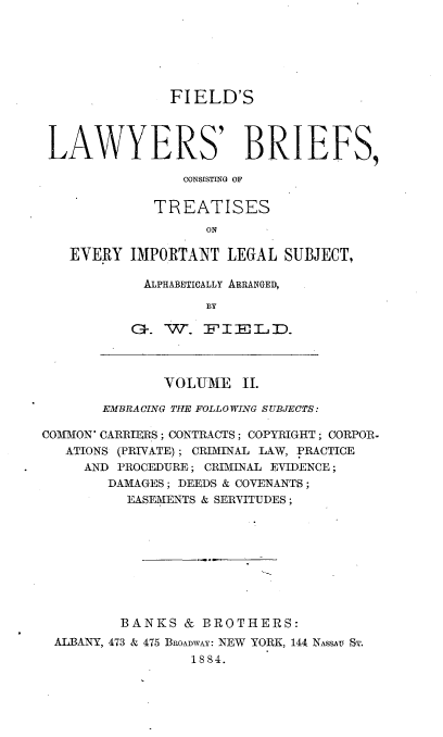 handle is hein.beal/flbct0002 and id is 1 raw text is: 






              FIELD'S



LAWYERS' BRIEFS,

                CONSISTING OF

            TREATISES
                  ON

   EVERY IMPORTANT LEGAL SUBJECT,

           ALPHABETICALLY ARRANGED,

                  BY

          .   W'. FTlD.


              VOLUME II.

       EMBRACING THE FOLLO WING SUBJECTS:

COMMON' CARRIERS; CONTRACTS; COPYRIGHT ; CORPOR-
   ATIONS (PRIVATE); CRIMINAL LAW, PRACTICE
     AND PROCEDURE; CRIMINAL EVIDENCE;
        DAMAGES; DEEDS & COVENANTS;
          EASEMENTS & SERVITUDES;









          BANKS & BROTHERS:
 ALBANY, 473 & 475 BROADWAY: NEW YORK, 144 NAsSy SA',
                 1884.


