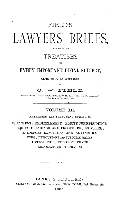 handle is hein.beal/flbct0003 and id is 1 raw text is: 





                 FIELD'S



 LAWYERS' BRIEFS,

                   CONSISTING OF

               TREATISES
                      ON

    EVERY IMPORTANT LEGAL SUBJECT,

             ALPHABETICALLY ARRANGED,
                      BY


    Author of a Treatise on Federal Courts, The Law of Private Corporations,
                The Law of Damages, etc.


                VOLUME III.
        EMBRACING THE FOLLOWING SUBJECTS:

EJECTMENT; EMBEZZLEMENT; EQUITY JiURISPRUDENCE;
  EQUITY PLEADINGS AND PROCEDURE; ESTOPPEL;
     EVIDENCE; EXECUTORS AND ADMINISTRA-
       TORS ; EXECUTIONS AND JUDICIAL SALES;
         EXTRADITION; FORGERY; FRAUD
            AND STATUTE OF FRAUDS.








            BANKS & BROTHERS:
  ALBANY, 473 & 475 BROADWAY: NEW YORK, 144 NASSAU ST.
                    1885.


