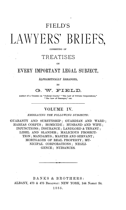 handle is hein.beal/flbct0004 and id is 1 raw text is: 






                 FIELD'S



LAWYERS' BRIEFS,

                  CONSISTING OF

               TREATISES
                     ON

    EVERY IMPORTANT LEGAL SUBJECT,

             ALPHABETICALLY ARRANGED,
                      BY
            G. W. F-I-E-L.D.

    Author of a Treatise on Federal Courts, The Law of Private Corporations,
                The Law of Damages, etc.


                VOLUME IV.
        EMBRACING THE FOLLOWING SUBJECTS:
GUARANTY AND SURETYSHIP; GUARDIAN AND WARD;
  HABEAS CORPUS; HOMICIDE; HUSBAND AND WIFE;
  INJUNCTIONS; INSURANCE; LANDLORD & TENANT;
    LIBEL AND SLANDER; MALICIOUS PROSECU-
      TION; MANDAMUS; MASTER AND SERVANT;
      MORTGAGES OF REAL PROPERTY; MU-
         NICIPAL CORPORATIONS; NEGLI-
              GENCE; NUISANCES.








           BANKS & BROTHERS:
  ALBANY, 473 & 475 BROADwAY: NEW YORK, 144 NASSAU ST,
                    1885.


