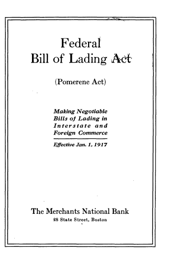 handle is hein.beal/flbllgat0001 and id is 1 raw text is: 





        Federal

Bill  of  Lading AcA,


      (Pomerene Act)



      Making Negotiable
      Bills of Lading in
      Interstate and
      Foreign Commerce

      Ffective Jan. 1, 1917









The Merchants National Bank
      28 State Street, Boston


