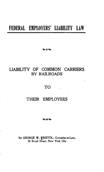 handle is hein.beal/flerlylw0001 and id is 1 raw text is: 




FEDERAL EMPLOYERS' LIABILITY LAW


LIABILITY OF COMMON CARRIERS
           BY RAILROADS

                 TO

        THEIR EMPLOYEES


By GEORGE W. RISTOL, Counselor-at-Law,
    20 Broad Street, New York City


