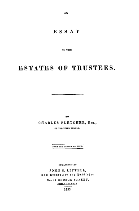 handle is hein.beal/fletes0001 and id is 1 raw text is: ESSAY
ON THE
ESTATES OF TRUSTEES.

BY
CHARLES FLETCHER, Esq.,
OF THE INNER TEMPLE.
PROM THE LONDON EDITION.
PUBLISHED BY
JOHN S. LITTELL,
lab) 3soottsetter anub V.ubItzJer,
No. 11 GEORGE STREET,
PHILADELPHIA.
1835.


