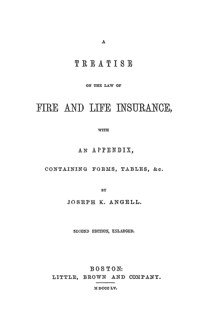 handle is hein.beal/fli0001 and id is 1 raw text is: TREATISE
ON THE LIW OF
FIRE AND LIFE INSURANCE,
WITt
AN APPENDIX,
CONTAINING FORMS, TABLES, &c.
BY
JOSEPH K. ANGELL.

SECOND EDITION, ENLArGED.
BOS TON:
LITTLE, BROWN AND COMPANY.

13IDCCC LV.


