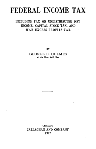 handle is hein.beal/flicmetx0001 and id is 1 raw text is: FEDERAL INCOME TAX
INCLUDING TAX ON UNDISTRIRUTED NET
INCOME, CAPITAL STOCK TAX, AND
WAR EXCESS PROFITS TA'X
BY
GEORGE E. HOLMES
of the New York Bar

CHICAGO
CALLAGHAN AND COMPANY
1917



