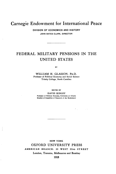 handle is hein.beal/flmypsitus0001 and id is 1 raw text is: 








Carnegie Endowment for International Peace

               DIVISION OF ECONOMICS AND HISTORY
                    JOHN BATES CLARK, DIRECTOR







    FEDERAL MILITARY PENSIONS IN THE

                    UNITED STATES


                              BY


                 WILLIAM   H. GLASSON,  PH.D.
               Professor of Political Economy and Social Science
                     Trinity College, North Carolina


                  EDITED BY
                DAVID KINLEY
        Professor of Political Economy, University of Illinois
        Member of Committee of Research of the Endowment

















                 NEW  YORK

    OXFORD UNIVERSITY PRESS
AMERICAN   BRANCH:   35 WEST   32ND STREET
      London, Toronto, Melbourne and Bornbay

                    1918


