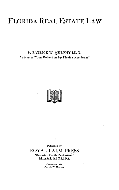 handle is hein.beal/flrelaw0001 and id is 1 raw text is: FLORIDA REAL ESTATE LAW
by PATRICK W. MURPHY LL. .
Author of Tax Reduction by Florida Residence
Published by
ROYAL PALM PRESS
Exclusive Florida Publicationa
MIAMI, FLORIDA

Copyright 1925
Patrick W. Murphy


