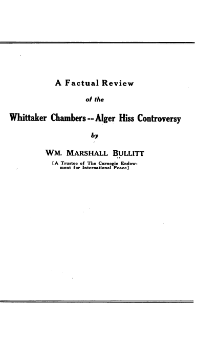 handle is hein.beal/flrwwrcr0001 and id is 1 raw text is: 









            A  Factual   Review

                     of the

Whittaker  Chambers  -- Alger Hiss Controversy

                      by


WM.   MARSHALL BULLITT
  [A Trustee of The Carnegie Endow-
    ment for International Peace]


