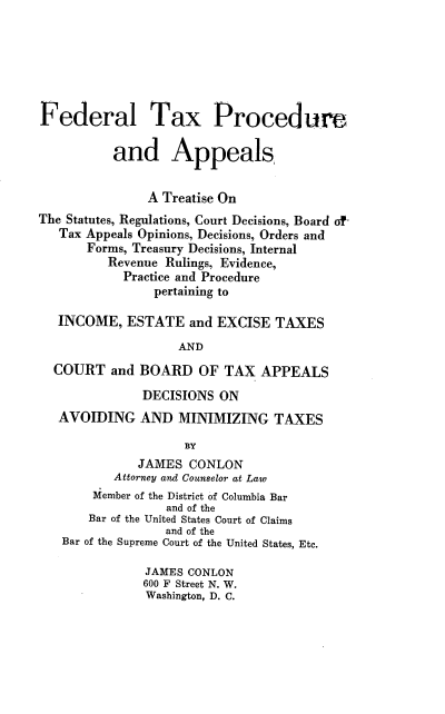 handle is hein.beal/fltxpeadas0001 and id is 1 raw text is: Federal Tax Procedure
and Appeals,
A Treatise On
The Statutes, Regulations, Court Decisions, Board of
Tax Appeals Opinions, Decisions, Orders and
Forms, Treasury Decisions, Internal
Revenue Rulings, Evidence,
Practice and Procedure
pertaining to
INCOME, ESTATE and EXCISE TAXES
AND
COURT and BOARD OF TAX APPEALS
DECISIONS ON
AVOIDING AND MINIMIZING TAXES
BY
JAMES CONLON
Attorney and Counselor at Law
Member of the District of Columbia Bar
and of the
Bar of the United States Court of Claims
and of the
Bar of the Supreme Court of the United States, Etc.
JAMES CONLON
600 F Street N. W.
Washington, D. C.


