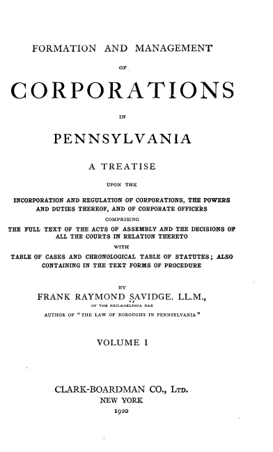 handle is hein.beal/fmcpa0001 and id is 1 raw text is: FORMATION AND MANAGEMENT
Ov
CORPORATIONS
IN
PENNSYLVANIA
A TREATISE
UPON THE
INCORPORATION AND REGULATION OF CORPORATIONS, THE POWERS
AND DUTIES THEREOF, AND OF CORPORATE OFFICERS
COMPRISING
THE FULL TEXT OF THE ACTS OF ASSEMBLY AND THE DECISIONS OF
ALL THE COURTS IN RELATION THERETO
WITH
TABLE OF CASES AND CHRONOLOGICAL TABLE OF STATUTES; ALSO
CONTAINING IN THE TEXT FORMS OF PROCEDURE

FRANK RAYMOND SAVIDGE. LL.M.,
OF THE PHILADELPHIA BAR
AUTHOR OF THE LAW OF BOROUGHS IN PENNSYLVANIA
VOLUME 1
CLARK-BOARDMAN CO., LTD.
NEW YORK
1920


