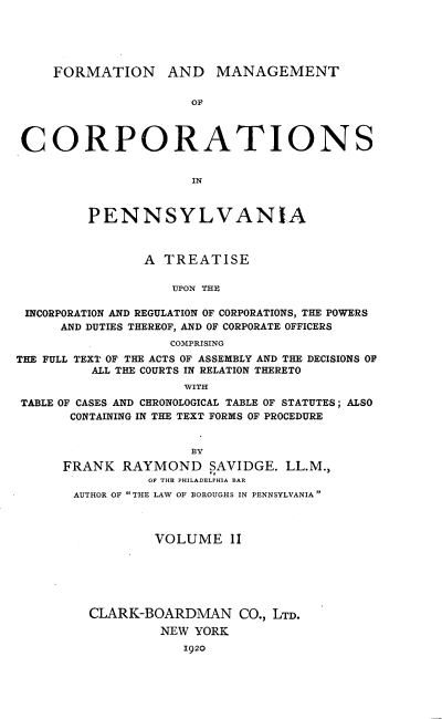 handle is hein.beal/fmcpa0002 and id is 1 raw text is: FORMATION AND MANAGEMENT
OF
CORPORATIONS
IN
PENNSYLVANIA
A TREATISE
UPON THE
INCORPORATION AND REGULATION OF CORPORATIONS, THE POWERS
AND DUTIES THEREOF, AND OF CORPORATE OFFICERS
COMPRISING
THE FULL TEXT OF THE ACTS OF ASSEMBLY AND THE DECISIONS OF
ALL THE COURTS IN RELATION THERETO
WITH
TABLE OF CASES AND CHRONOLOGICAL TABLE OF STATUTES; ALSO
CONTAINING IN THE TEXT FORMS OF PROCEDURE
BY
FRANK RAYMOND SAVIDGE. LL.M.,
OF THE PHILADELPHIA BAR
AUTHOR OF THE LAW OF BOROUGHS IN PENNSYLVANIA
VOLUME 11
CLARK-BOARDMAN CO., LTD.
NEW YORK
1920


