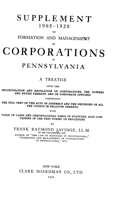 handle is hein.beal/fmcpa0003 and id is 1 raw text is: SUPPLEMENT
1905-1920
TO
FORMATION AND MANAGEMENT
OF
CORPORATIONS
IN
PENNSYLVANIA
A TREATISE
UPON THE
INCORPORATION AND REGULATION OF CORPORATIONS, THE POWERS
AND DUTIES THEREOF, AND OF CORPORATE OFFICERS
COMPRISING
THE FULL TEXT OF THE ACTS OF ASSEMBLY AND THE DECISIONS OF ALL
THE COURTS IN RELATION THERETO
WITH
TABLE OF CASES AND CHRONOLOGICAL TABLE OF STATUTES; ALSO CON-
TAINING IN THE TEXT FORMS OF PROCEDURE
BY
FRANK      RAYMOND        SAVIDGE, LL.M.
OF THE PHILADELPHIA BAR
AUTHOR OF THE LAW OF BOROUGHS IN PENNSYLVANIA,
FORMATION AND MANAGEMENT OF CORPORATIONS
IN PENNSYLVANIA, ETC.
NEW YORK
CLARK     BOARDMAN         CO., LTD.
1920


