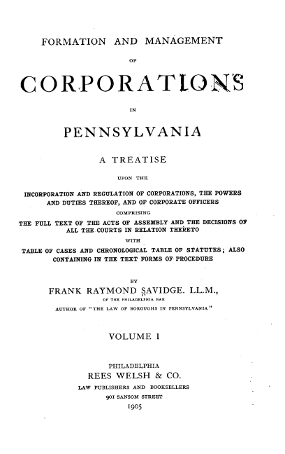 handle is hein.beal/fmcpat0001 and id is 1 raw text is: FORMATION AND MANAGEMENT
Ox
CORPORATLONS
IN
PENNSYLVANIA
A TREATISE
UPON THE
INCORPORATION AND REGULATION OF CORPORATIONS, THE POWERS
AND DUTIES THEREOF, AND OF CORPORATE OFFICERS
COMPRISING
THE FULL TEXT OF THE ACTS OF ASSEMBLY AND THE DECISIONS OF
ALL THE. COURTS IN RELATION THERETO
WITH
TABLE OF CASES AND CHRONOLOGICAL TABLE OF STATUTES; ALSO
CONTAINING IN THE TEXT FORMS OF PROCEDURE
BY
FRANK RAYMOND SAVIDGE. LL.M.,
OF THE PHILADELPHIA BAR
AUTHOR OF THE LAW OF BOROUGHS IN PENNSYLVANIA
VOLUME 1
PHILADELPHIA
REES WELSH & CO.
LAW PUBLISHERS AND BOOKSELLERS
90I SANSOM STREET
1905



