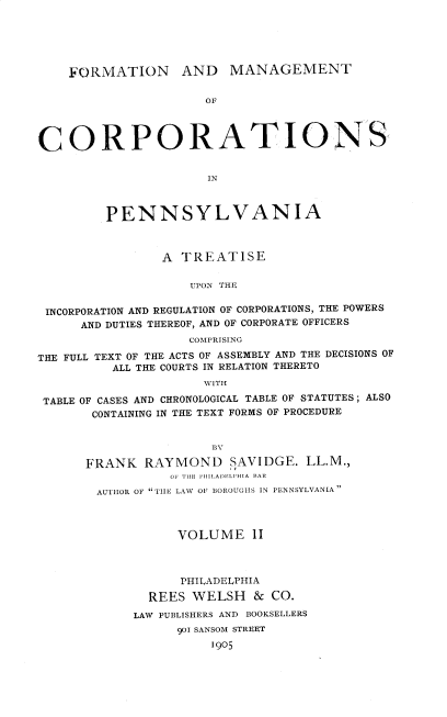 handle is hein.beal/fmcpat0002 and id is 1 raw text is: FORMATION AND MANAGEMENT
OF
CORPORATIONS
IN
PENNSYLVANIA
A TREATISE
UPON THE
INCORPORATION AND REGULATION OF CORPORATIONS, THE POWERS
AND DUTIES THEREOF, AND OF CORPORATE OFFICERS
COMPRISING
THE FULL TEXT OF THE ACTS OF ASSEMBLY AND THE DECISIONS OF
ALL THE COURTS IN RELATION THERETO
WITH
TABLE OF CASES AND CHRONOLOGICAL TABLE OF STATUTES; ALSO
CONTAINING IN THE TEXT FORMS OF PROCEDURE

BY
FRANK RAYMOND SAVIDGE. LL.M.,
OF THE I HI LADELPIHIA BAR
AUTHOR OF TILE LAW OF BOROUGHS IN PENNSYLVANIA
VOLUME 11
PHILADELPHIA
REES WELSH & CO.
LAW PUBLISHERS AND BOOKSELLERS
901 SANSOM STREET
1905



