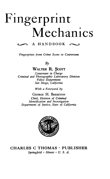 handle is hein.beal/fmhfc0001 and id is 1 raw text is: 





Fingerprint



              Mechanics

       erg A HANDBOOK             c


       Fingerprints from Crime Scene to Courtroom


                     By

               WALTER  R. §corr
               Lieutenant in Charge
       Criminal and Photographic Laboratory Division
                 Police Department
                 San Diego, California

                 With a Foreword by

               GEORGE H. BRERETON
               Chief, Division of Criminal
             Identification and Investigation
         Department of Justice, State of California













   CHARLES C THOMAS - PUBLISHER
            Springfield  Illinois - U. S. A.


