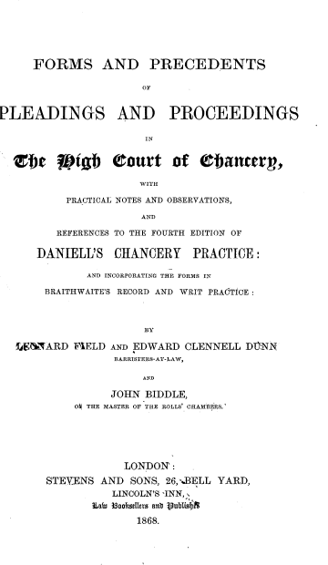 handle is hein.beal/fmppphc0001 and id is 1 raw text is: 





FORMS AND


PRECEDENTS


OF


PLEADINGS AND PROCEEDINGS

                      IN


  Zbt Wtgb Court of Obancery,

                      WITH


PRACTICAL NOTES AND OBSERVATIONS,

             AND

REFERENCES TO THE FOURTH EDITION OF


   DANIELL'S   CHANCERY PRACTICE:

           AND INCORPORATING THE FORMS IN

    BRAITHWAITE'S RECORD AND WRIT PRACTICE:



                    BY

LE6NARD  FIELD AND EDWARD CLENNELL DTYNN
               BARRISTERS-AT-LAW,

                    AND


          JOHN BIDDLE,
    O, THE MASTER OF THE ROLLS CHAMIlRS.'






            LONDON:
STEVENS AND  SONS, 26, BELL YARD,
          LINCOLN'S INN,,
       Eafm 3ookdUers saul Wiublifim

              1868.


