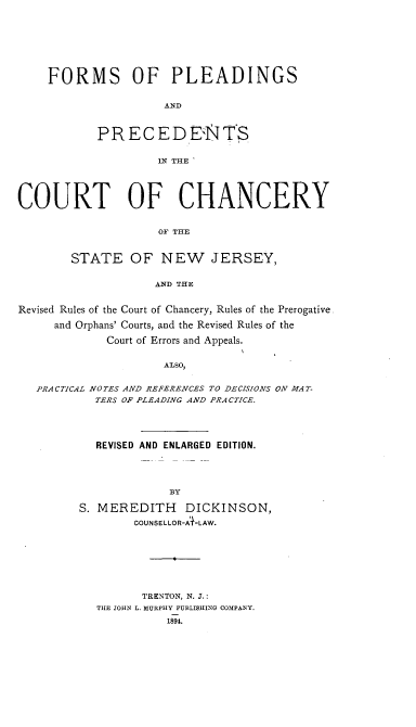 handle is hein.beal/fmsopgsadps0001 and id is 1 raw text is: 








FORMS OF PLEADINGS


                 AND



       PRECEDEN2JTS


                IN THE


COURT OF CHANCERY


                    OF THE


        STATE   OF   NEW JERSEY,


                    AND THE


Revised Rules of the Court of Chancery, Rules of the Prerogative.

     and Orphans' Courts, and the Revised Rules of the

             Court of Errors and Appeals.


                     ALSO,


   PRACTICAL NOTES AND REFERENCES TO DECISIONS ON MAT-
           TERS OF PLEADING AND PRA CTICE.


  REVISED AND ENLARGED EDITION.





             BY

S. MEREDITH DICKINSON,
        COUNSELLOR-A+-LAW.


       TRENTON, N. J.:
THE JOHN L. MURPHY PUBLISHING COMPANY.
          1894.


